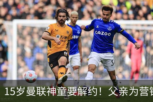 15岁曼联神童要解约！父亲为营销给他改名，没10号就罢赛
